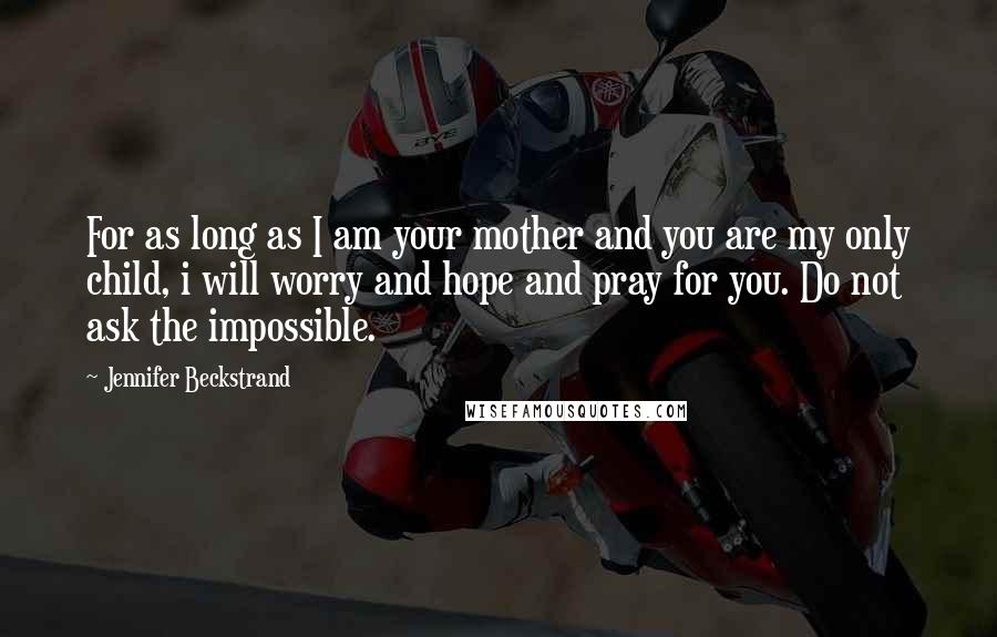 Jennifer Beckstrand Quotes: For as long as I am your mother and you are my only child, i will worry and hope and pray for you. Do not ask the impossible.