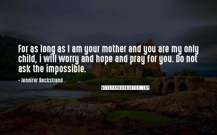 Jennifer Beckstrand Quotes: For as long as I am your mother and you are my only child, i will worry and hope and pray for you. Do not ask the impossible.