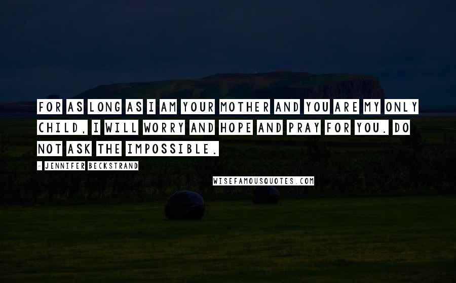 Jennifer Beckstrand Quotes: For as long as I am your mother and you are my only child, i will worry and hope and pray for you. Do not ask the impossible.