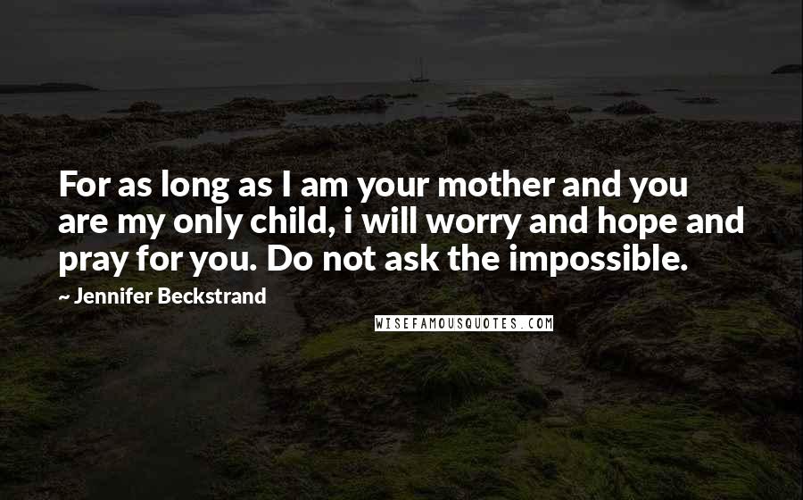 Jennifer Beckstrand Quotes: For as long as I am your mother and you are my only child, i will worry and hope and pray for you. Do not ask the impossible.