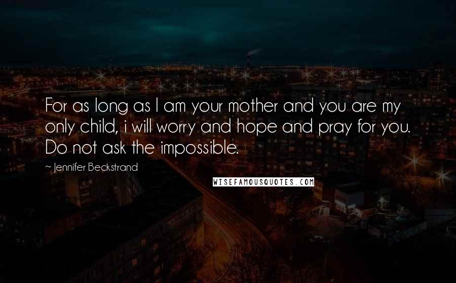Jennifer Beckstrand Quotes: For as long as I am your mother and you are my only child, i will worry and hope and pray for you. Do not ask the impossible.