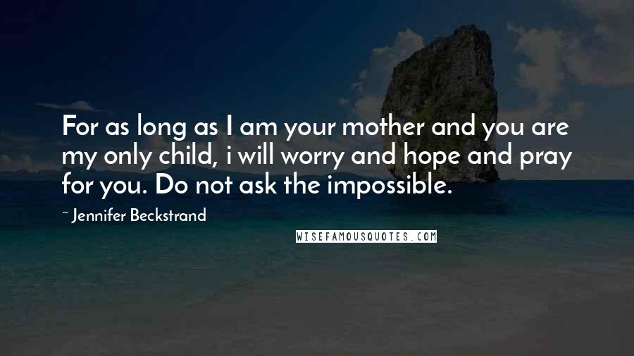 Jennifer Beckstrand Quotes: For as long as I am your mother and you are my only child, i will worry and hope and pray for you. Do not ask the impossible.