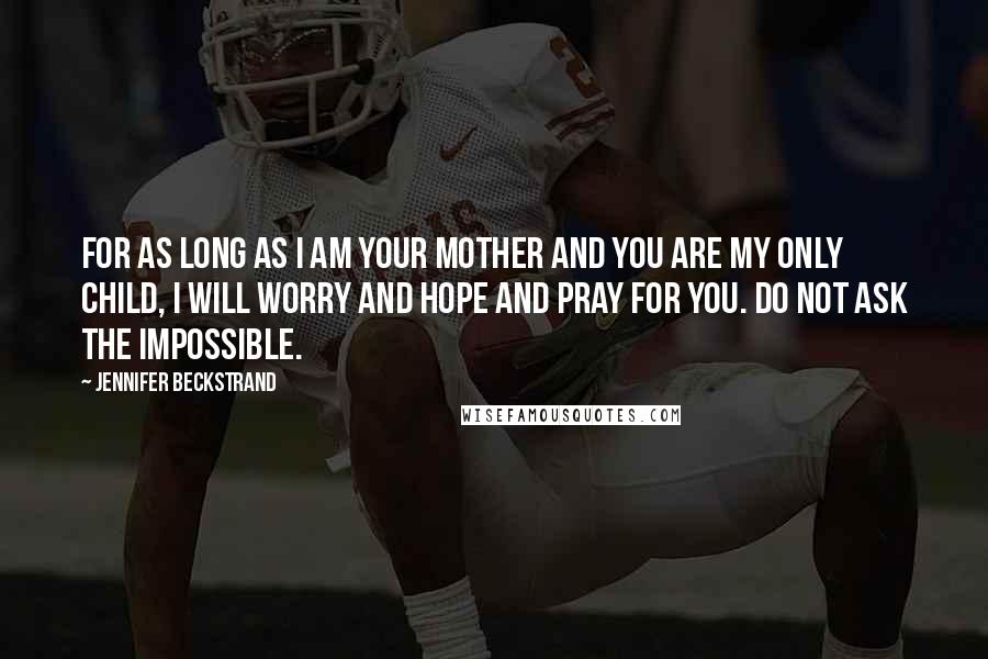 Jennifer Beckstrand Quotes: For as long as I am your mother and you are my only child, i will worry and hope and pray for you. Do not ask the impossible.