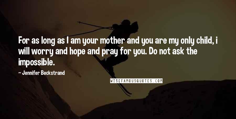 Jennifer Beckstrand Quotes: For as long as I am your mother and you are my only child, i will worry and hope and pray for you. Do not ask the impossible.