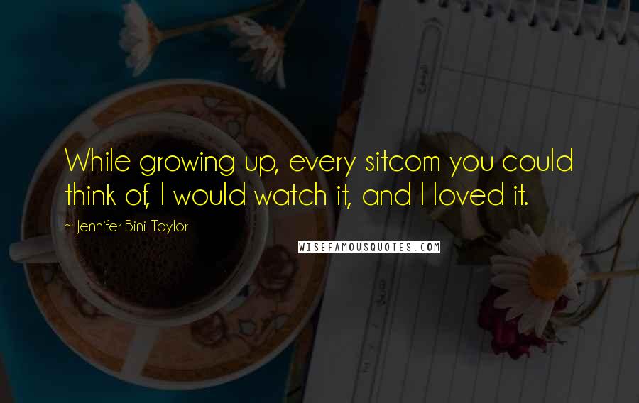 Jennifer Bini Taylor Quotes: While growing up, every sitcom you could think of, I would watch it, and I loved it.