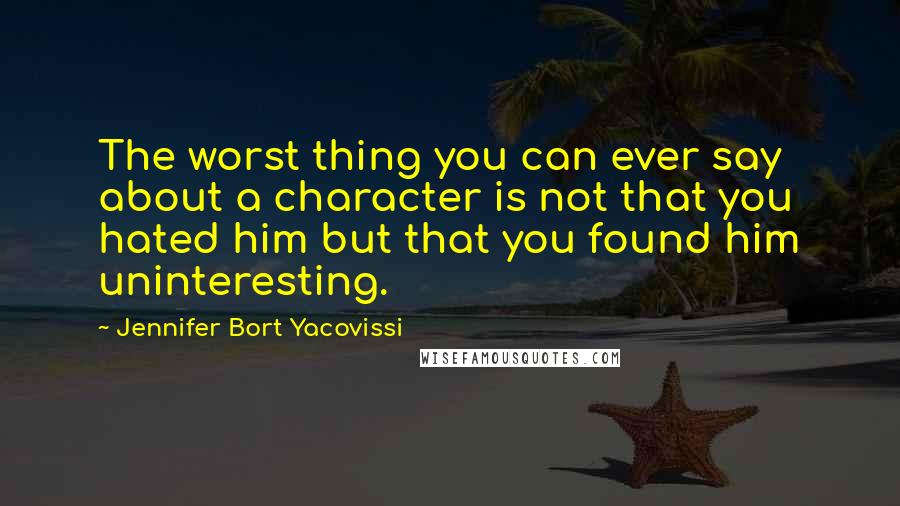Jennifer Bort Yacovissi Quotes: The worst thing you can ever say about a character is not that you hated him but that you found him uninteresting.