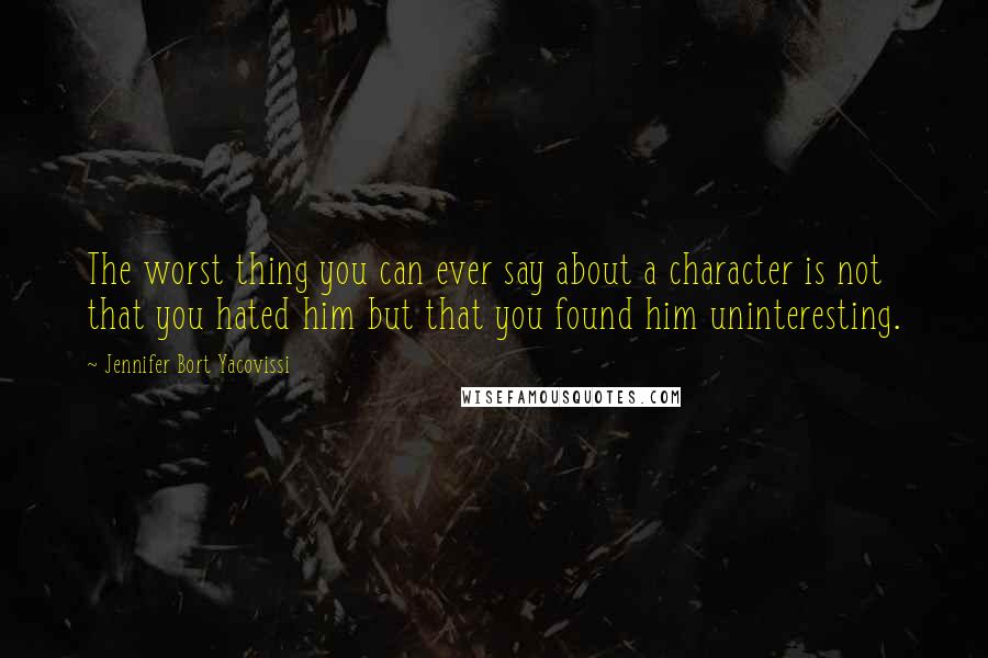 Jennifer Bort Yacovissi Quotes: The worst thing you can ever say about a character is not that you hated him but that you found him uninteresting.