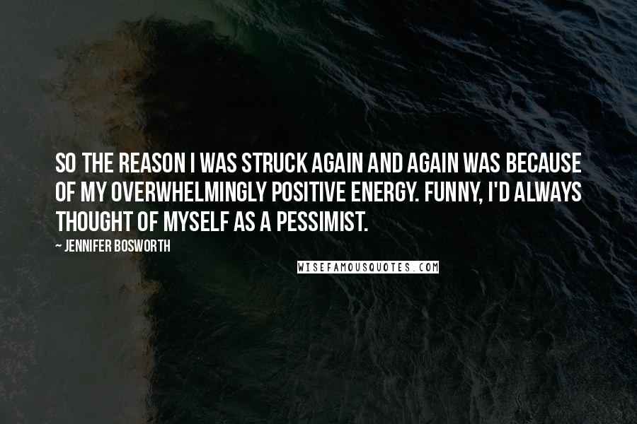 Jennifer Bosworth Quotes: So the reason I was struck again and again was because of my overwhelmingly positive energy. Funny, I'd always thought of myself as a pessimist.