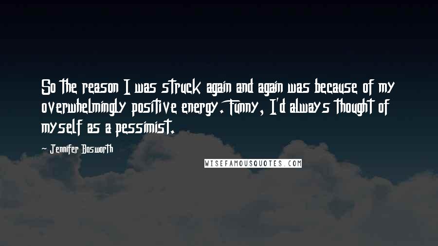 Jennifer Bosworth Quotes: So the reason I was struck again and again was because of my overwhelmingly positive energy. Funny, I'd always thought of myself as a pessimist.