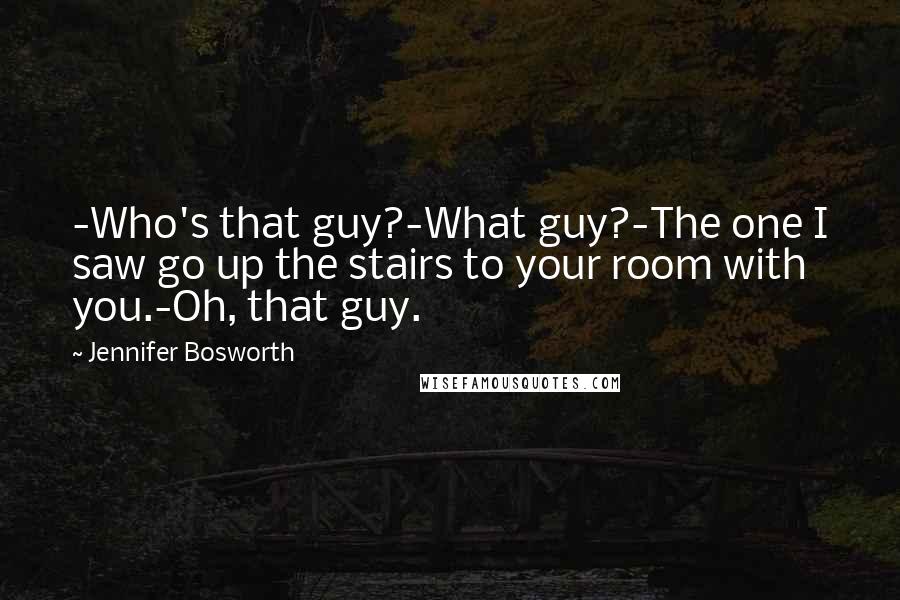 Jennifer Bosworth Quotes: -Who's that guy?-What guy?-The one I saw go up the stairs to your room with you.-Oh, that guy.