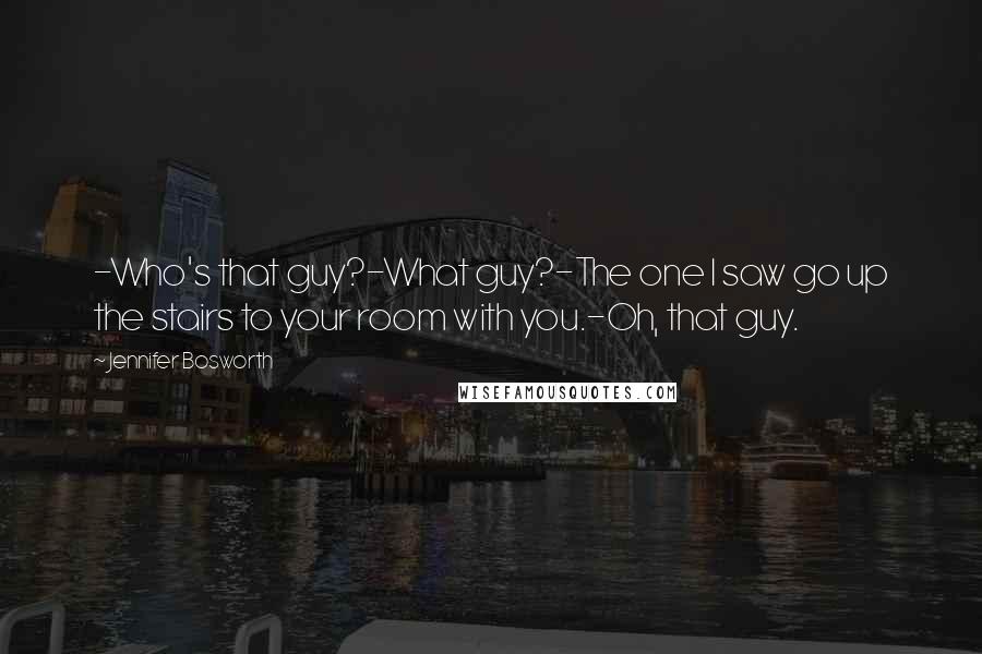 Jennifer Bosworth Quotes: -Who's that guy?-What guy?-The one I saw go up the stairs to your room with you.-Oh, that guy.