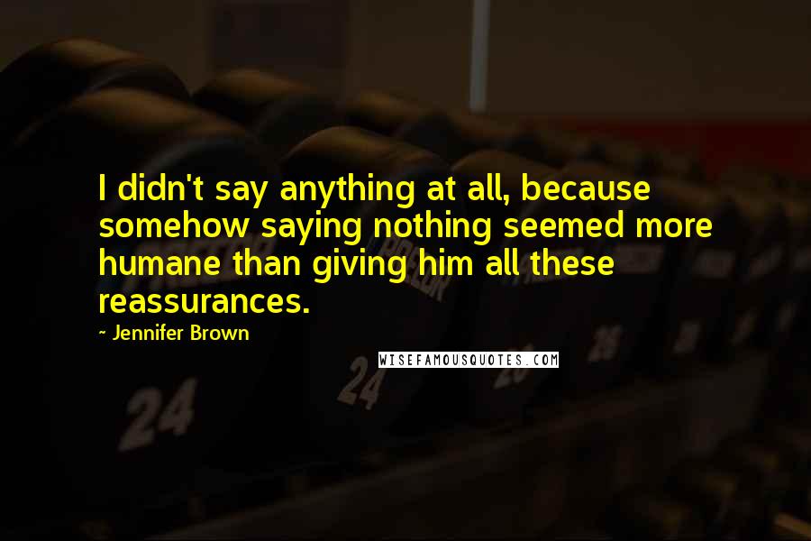 Jennifer Brown Quotes: I didn't say anything at all, because somehow saying nothing seemed more humane than giving him all these reassurances.