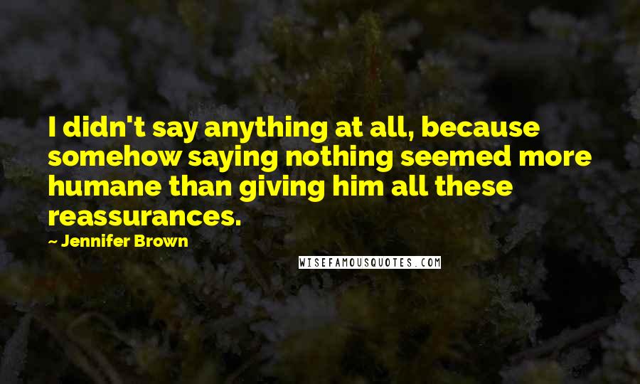 Jennifer Brown Quotes: I didn't say anything at all, because somehow saying nothing seemed more humane than giving him all these reassurances.