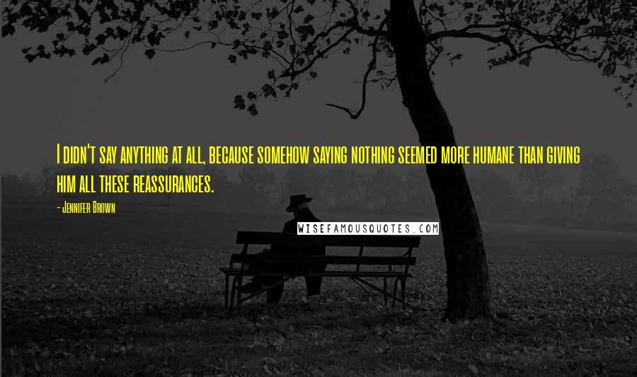 Jennifer Brown Quotes: I didn't say anything at all, because somehow saying nothing seemed more humane than giving him all these reassurances.