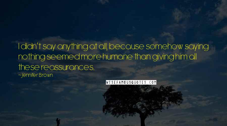 Jennifer Brown Quotes: I didn't say anything at all, because somehow saying nothing seemed more humane than giving him all these reassurances.