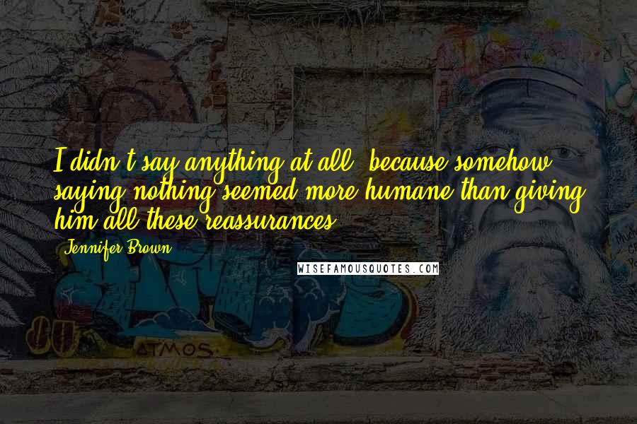 Jennifer Brown Quotes: I didn't say anything at all, because somehow saying nothing seemed more humane than giving him all these reassurances.