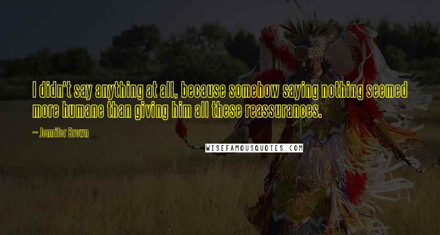 Jennifer Brown Quotes: I didn't say anything at all, because somehow saying nothing seemed more humane than giving him all these reassurances.