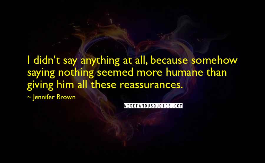 Jennifer Brown Quotes: I didn't say anything at all, because somehow saying nothing seemed more humane than giving him all these reassurances.