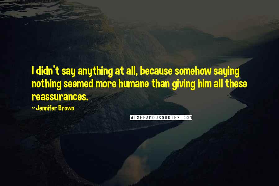 Jennifer Brown Quotes: I didn't say anything at all, because somehow saying nothing seemed more humane than giving him all these reassurances.