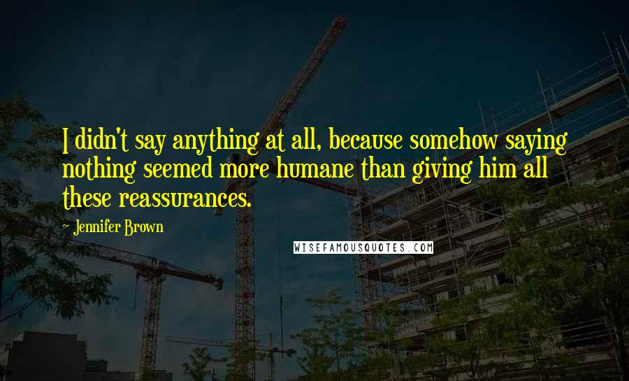 Jennifer Brown Quotes: I didn't say anything at all, because somehow saying nothing seemed more humane than giving him all these reassurances.