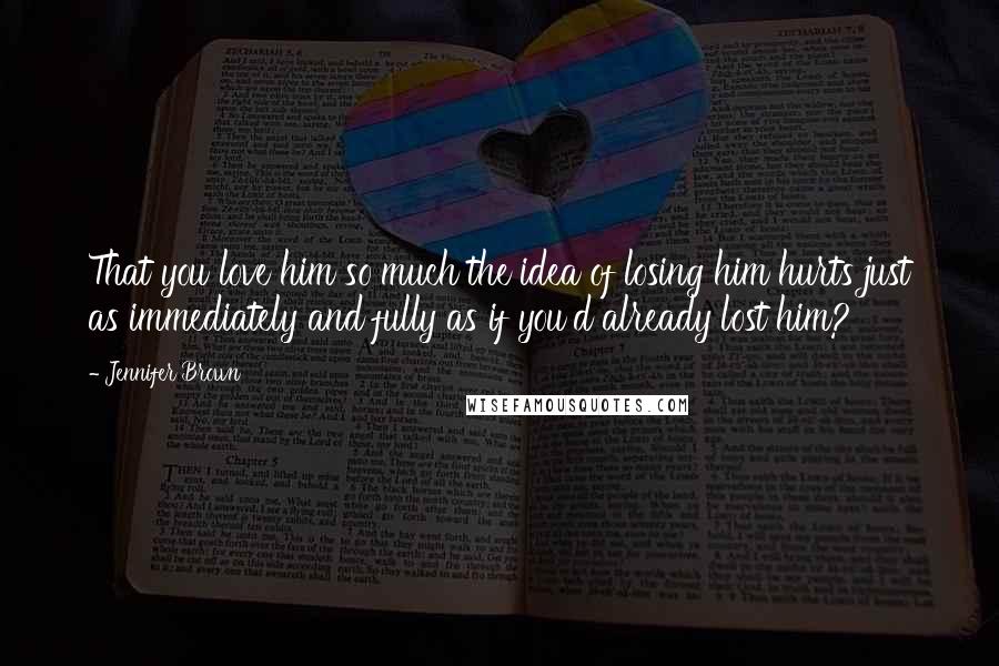 Jennifer Brown Quotes: That you love him so much the idea of losing him hurts just as immediately and fully as if you'd already lost him?