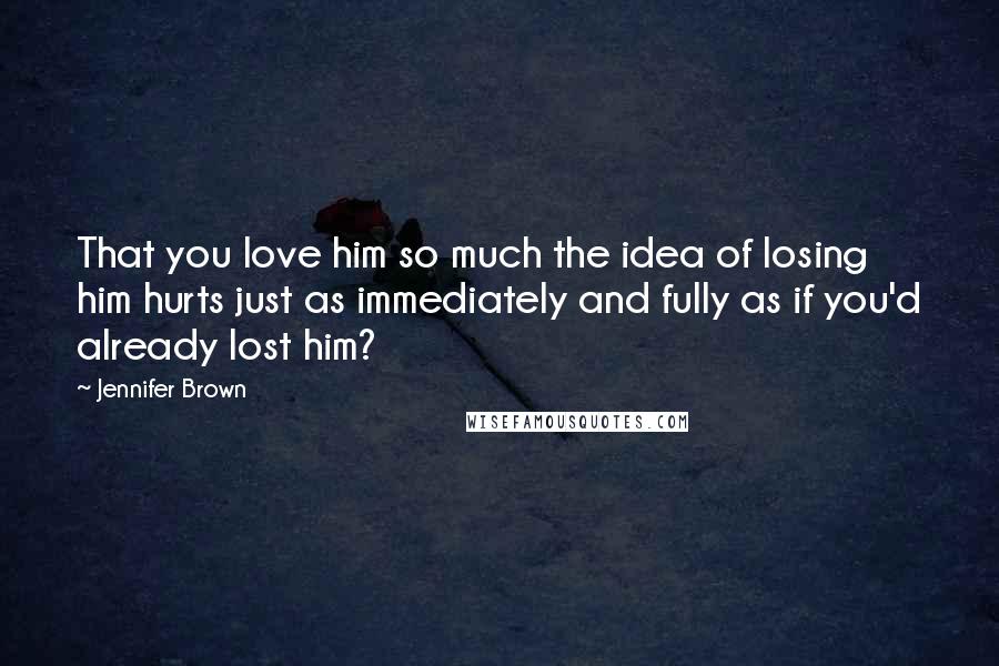 Jennifer Brown Quotes: That you love him so much the idea of losing him hurts just as immediately and fully as if you'd already lost him?