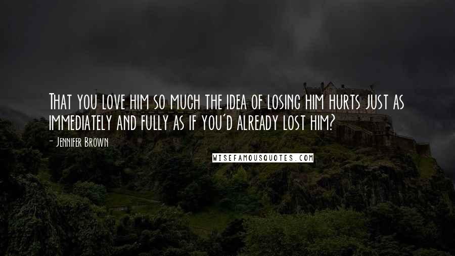 Jennifer Brown Quotes: That you love him so much the idea of losing him hurts just as immediately and fully as if you'd already lost him?