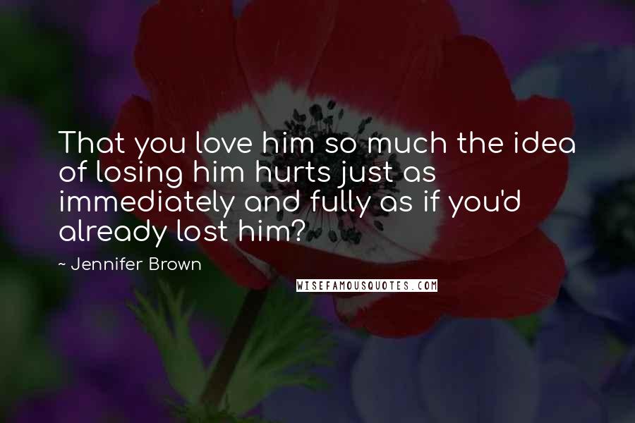 Jennifer Brown Quotes: That you love him so much the idea of losing him hurts just as immediately and fully as if you'd already lost him?