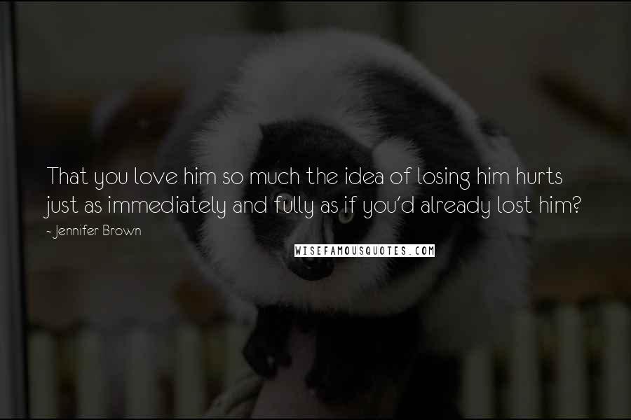 Jennifer Brown Quotes: That you love him so much the idea of losing him hurts just as immediately and fully as if you'd already lost him?