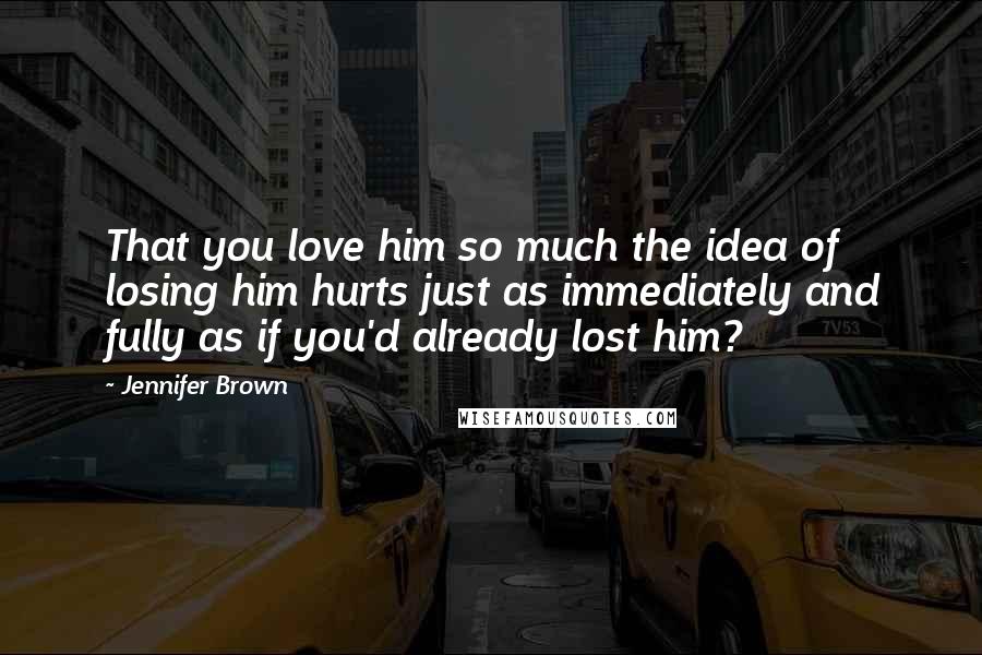 Jennifer Brown Quotes: That you love him so much the idea of losing him hurts just as immediately and fully as if you'd already lost him?