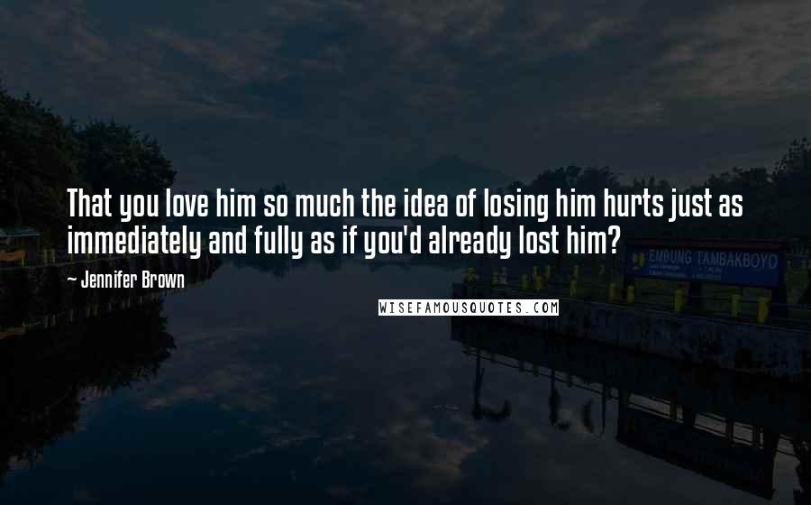 Jennifer Brown Quotes: That you love him so much the idea of losing him hurts just as immediately and fully as if you'd already lost him?