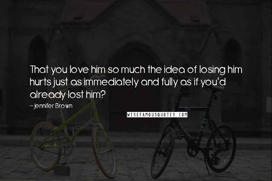 Jennifer Brown Quotes: That you love him so much the idea of losing him hurts just as immediately and fully as if you'd already lost him?