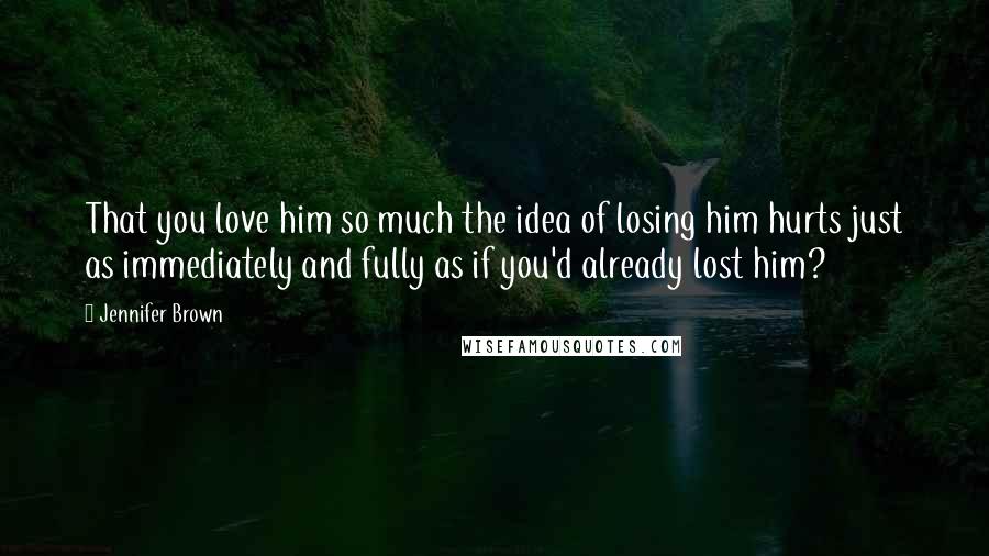 Jennifer Brown Quotes: That you love him so much the idea of losing him hurts just as immediately and fully as if you'd already lost him?