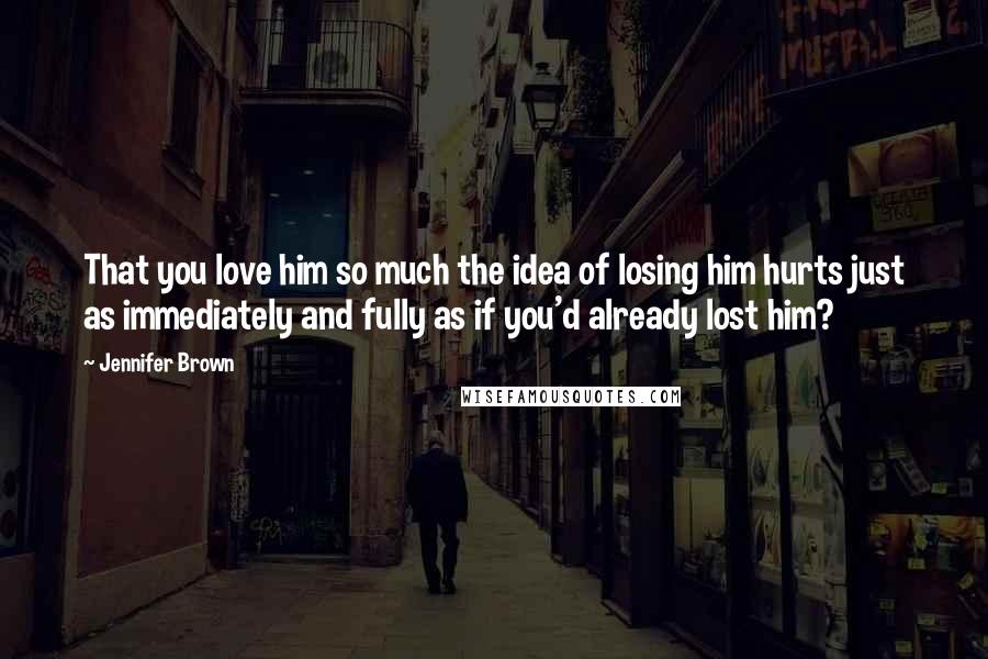 Jennifer Brown Quotes: That you love him so much the idea of losing him hurts just as immediately and fully as if you'd already lost him?