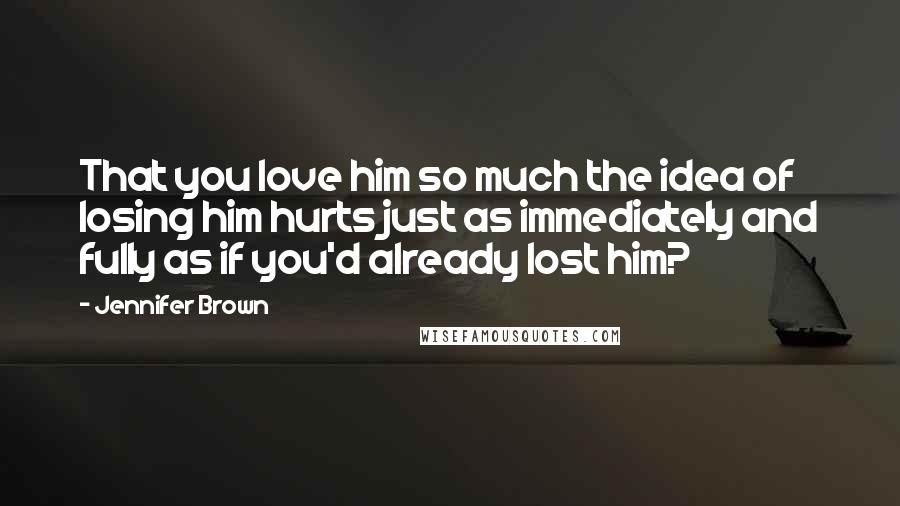 Jennifer Brown Quotes: That you love him so much the idea of losing him hurts just as immediately and fully as if you'd already lost him?