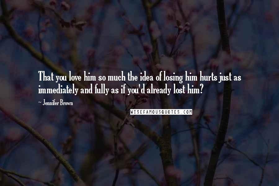 Jennifer Brown Quotes: That you love him so much the idea of losing him hurts just as immediately and fully as if you'd already lost him?