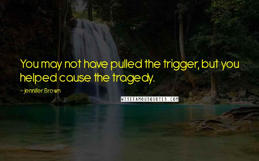 Jennifer Brown Quotes: You may not have pulled the trigger, but you helped cause the tragedy.