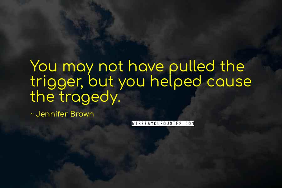 Jennifer Brown Quotes: You may not have pulled the trigger, but you helped cause the tragedy.