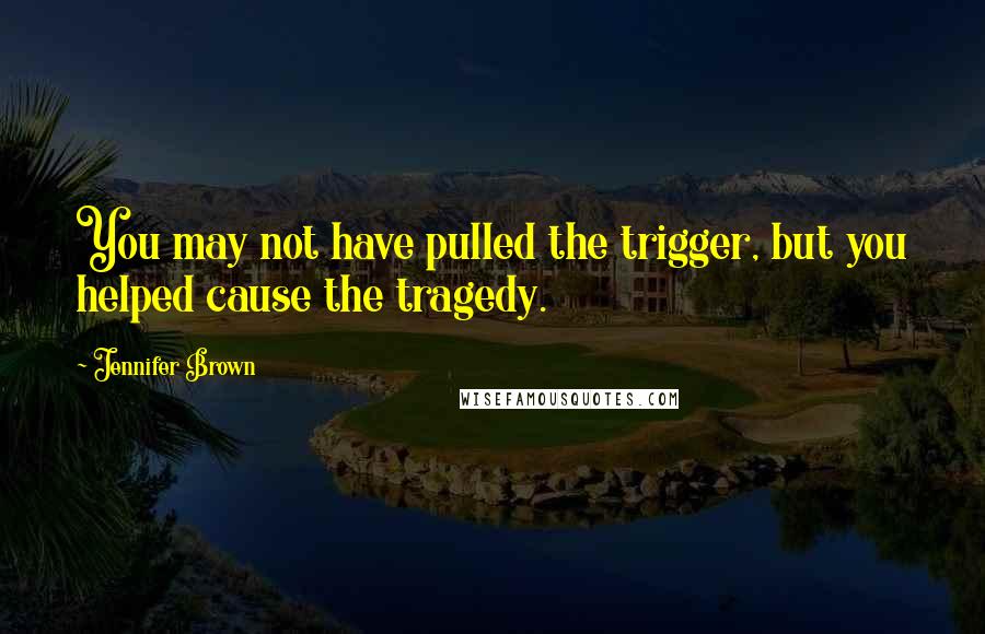 Jennifer Brown Quotes: You may not have pulled the trigger, but you helped cause the tragedy.