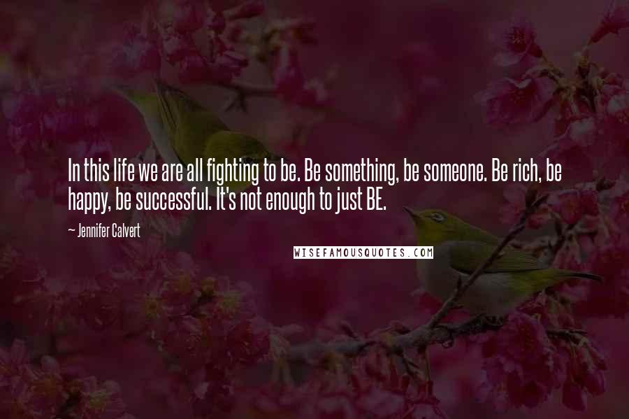 Jennifer Calvert Quotes: In this life we are all fighting to be. Be something, be someone. Be rich, be happy, be successful. It's not enough to just BE.
