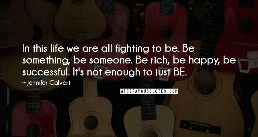 Jennifer Calvert Quotes: In this life we are all fighting to be. Be something, be someone. Be rich, be happy, be successful. It's not enough to just BE.