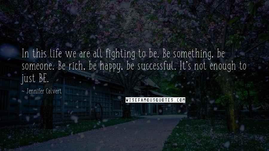 Jennifer Calvert Quotes: In this life we are all fighting to be. Be something, be someone. Be rich, be happy, be successful. It's not enough to just BE.