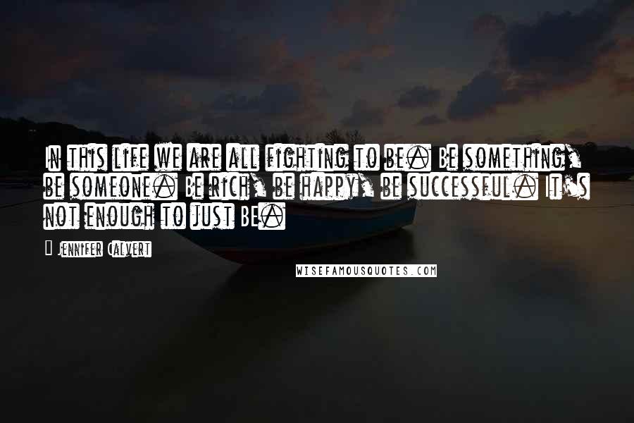 Jennifer Calvert Quotes: In this life we are all fighting to be. Be something, be someone. Be rich, be happy, be successful. It's not enough to just BE.
