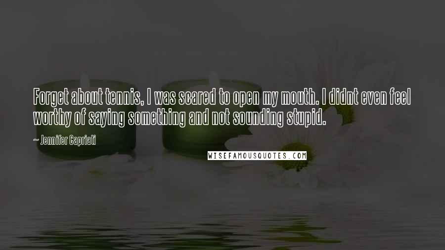 Jennifer Capriati Quotes: Forget about tennis, I was scared to open my mouth. I didnt even feel worthy of saying something and not sounding stupid.