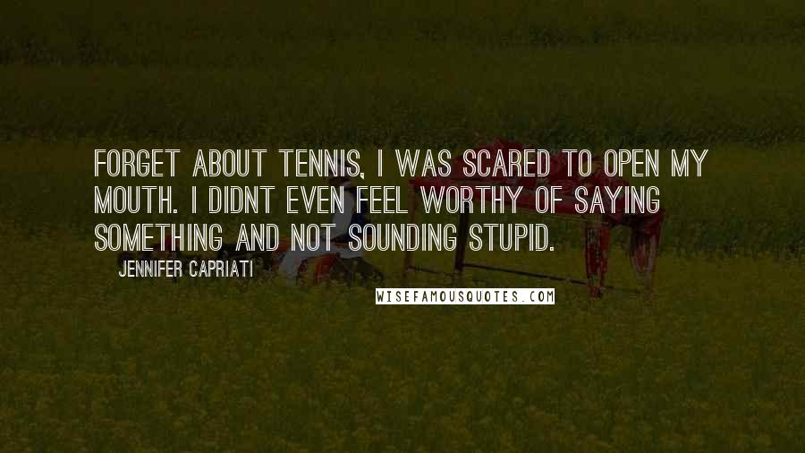 Jennifer Capriati Quotes: Forget about tennis, I was scared to open my mouth. I didnt even feel worthy of saying something and not sounding stupid.