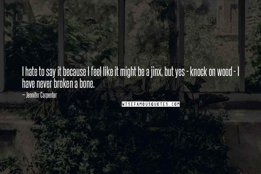 Jennifer Carpenter Quotes: I hate to say it because I feel like it might be a jinx, but yes - knock on wood - I have never broken a bone.