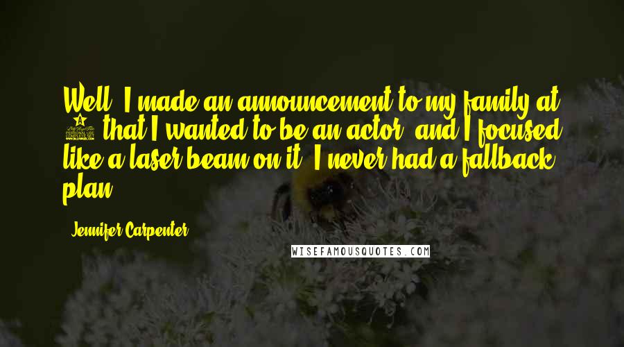 Jennifer Carpenter Quotes: Well, I made an announcement to my family at 8 that I wanted to be an actor, and I focused like a laser beam on it. I never had a fallback plan.