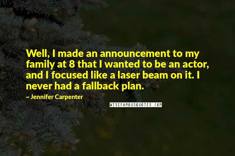 Jennifer Carpenter Quotes: Well, I made an announcement to my family at 8 that I wanted to be an actor, and I focused like a laser beam on it. I never had a fallback plan.