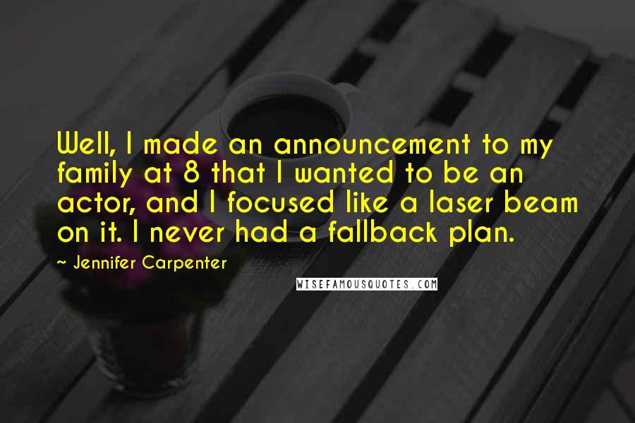 Jennifer Carpenter Quotes: Well, I made an announcement to my family at 8 that I wanted to be an actor, and I focused like a laser beam on it. I never had a fallback plan.