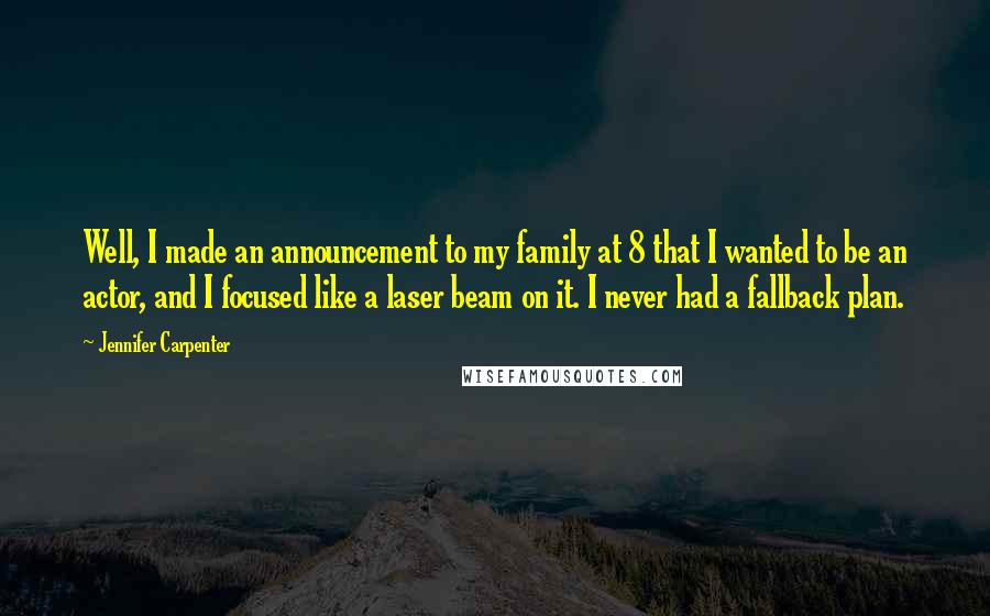 Jennifer Carpenter Quotes: Well, I made an announcement to my family at 8 that I wanted to be an actor, and I focused like a laser beam on it. I never had a fallback plan.